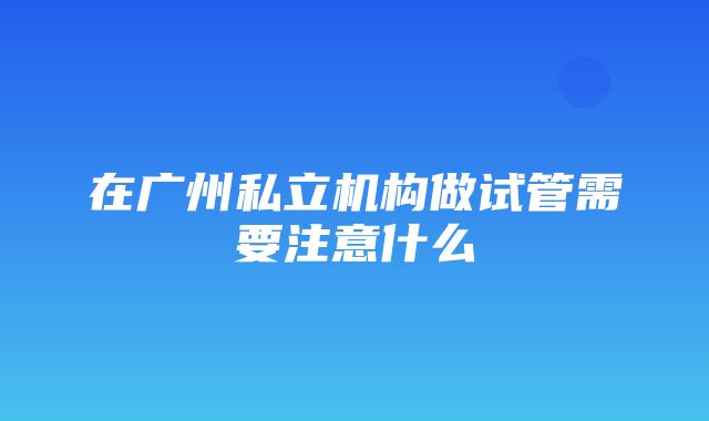 在广州私立机构做试管需要注意什么