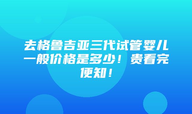 去格鲁吉亚三代试管婴儿一般价格是多少！贵看完便知！