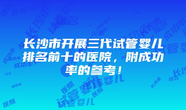 长沙市开展三代试管婴儿排名前十的医院，附成功率的参考！