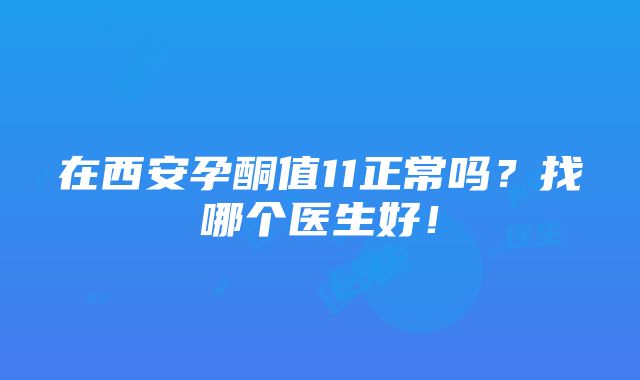 在西安孕酮值11正常吗？找哪个医生好！