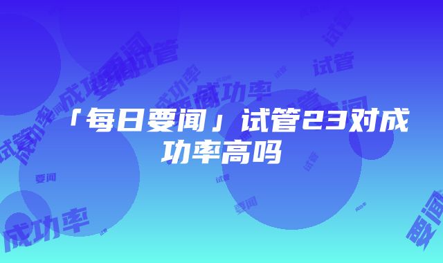 「每日要闻」试管23对成功率高吗