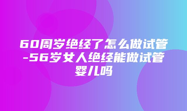 60周岁绝经了怎么做试管-56岁女人绝经能做试管婴儿吗