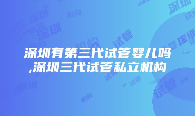 深圳有第三代试管婴儿吗,深圳三代试管私立机构