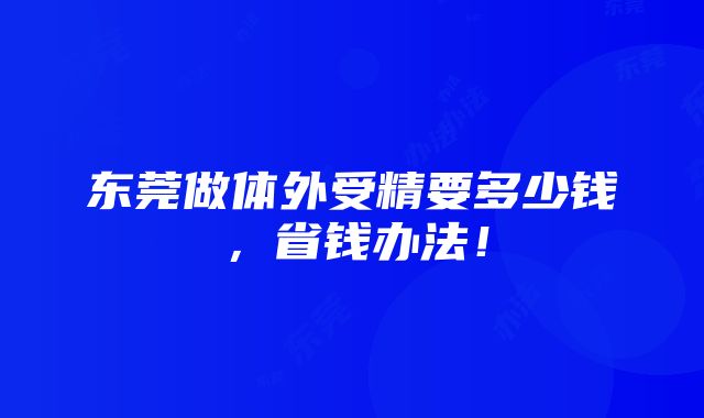 东莞做体外受精要多少钱，省钱办法！