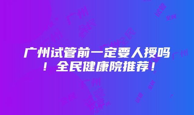 广州试管前一定要人授吗！全民健康院推荐！