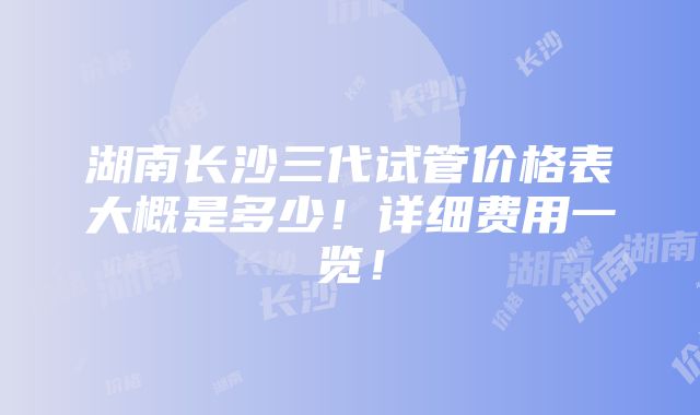 湖南长沙三代试管价格表大概是多少！详细费用一览！