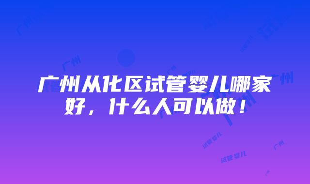 广州从化区试管婴儿哪家好，什么人可以做！