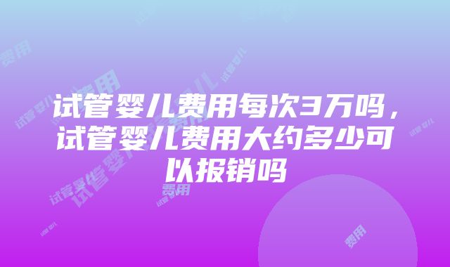 试管婴儿费用每次3万吗，试管婴儿费用大约多少可以报销吗