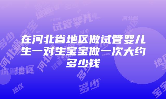 在河北省地区做试管婴儿生一对生宝宝做一次大约多少钱