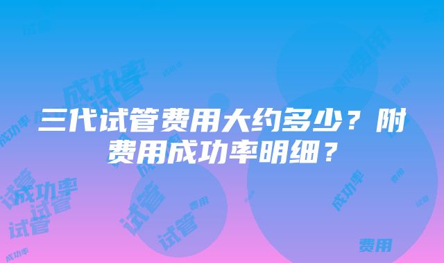 三代试管费用大约多少？附费用成功率明细？