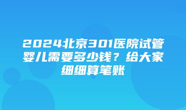 2024北京301医院试管婴儿需要多少钱？给大家细细算笔账