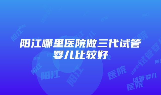 阳江哪里医院做三代试管婴儿比较好