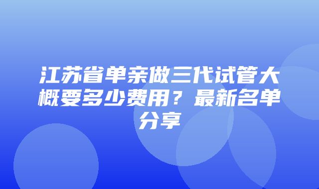 江苏省单亲做三代试管大概要多少费用？最新名单分享