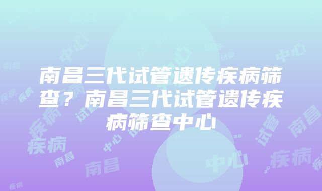 南昌三代试管遗传疾病筛查？南昌三代试管遗传疾病筛查中心