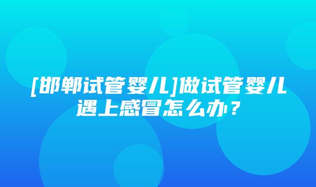 [邯郸试管婴儿]做试管婴儿遇上感冒怎么办？