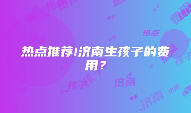 热点推荐!济南生孩子的费用？