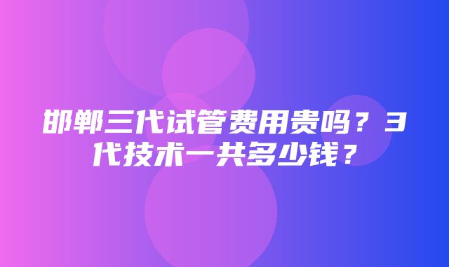 邯郸三代试管费用贵吗？3代技术一共多少钱？