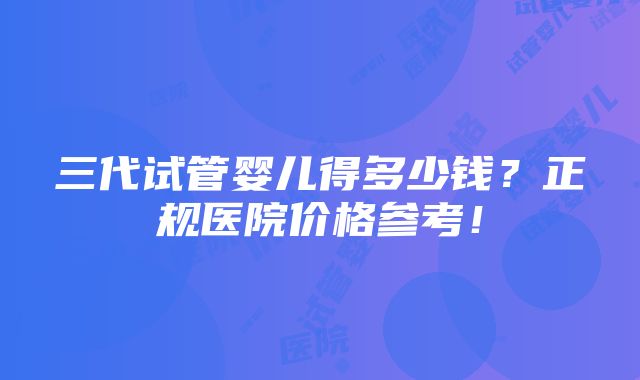 三代试管婴儿得多少钱？正规医院价格参考！