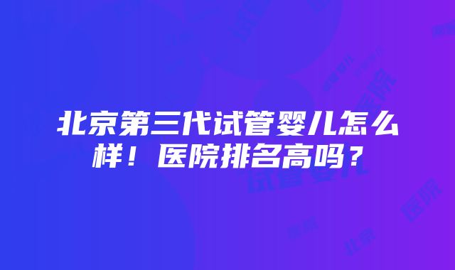 北京第三代试管婴儿怎么样！医院排名高吗？