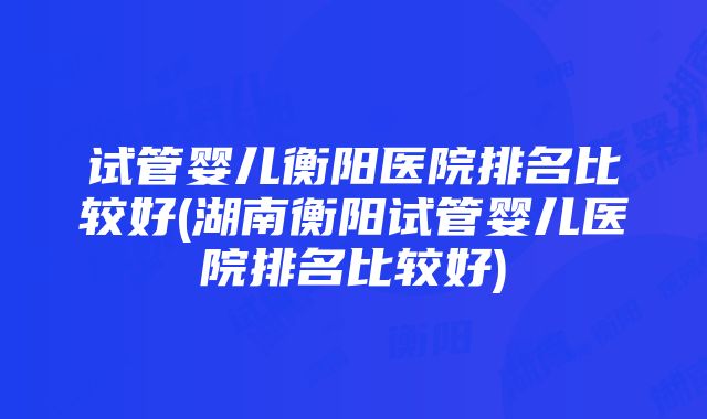 试管婴儿衡阳医院排名比较好(湖南衡阳试管婴儿医院排名比较好)