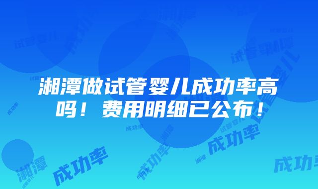 湘潭做试管婴儿成功率高吗！费用明细已公布！