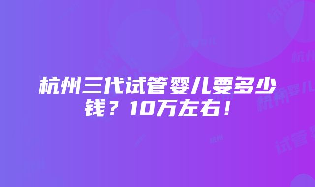 杭州三代试管婴儿要多少钱？10万左右！