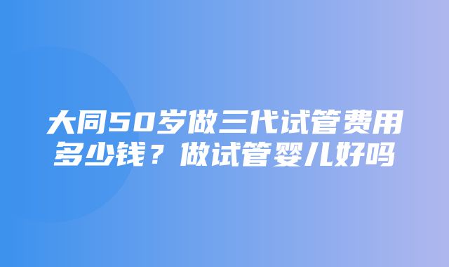 大同50岁做三代试管费用多少钱？做试管婴儿好吗