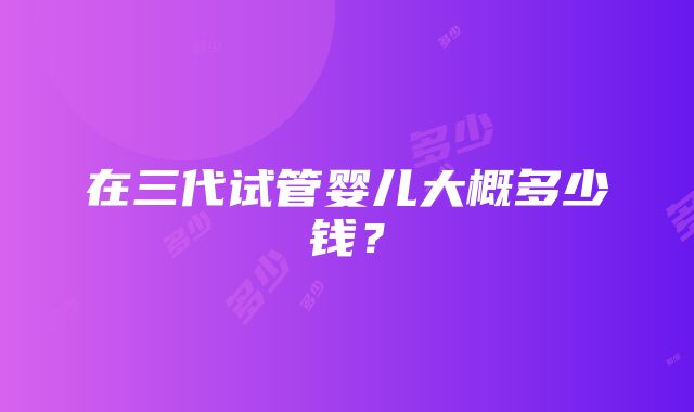 在三代试管婴儿大概多少钱？