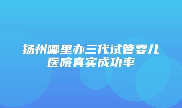 扬州哪里办三代试管婴儿医院真实成功率