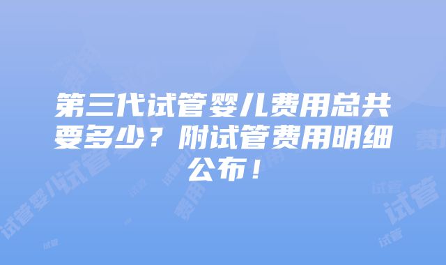 第三代试管婴儿费用总共要多少？附试管费用明细公布！