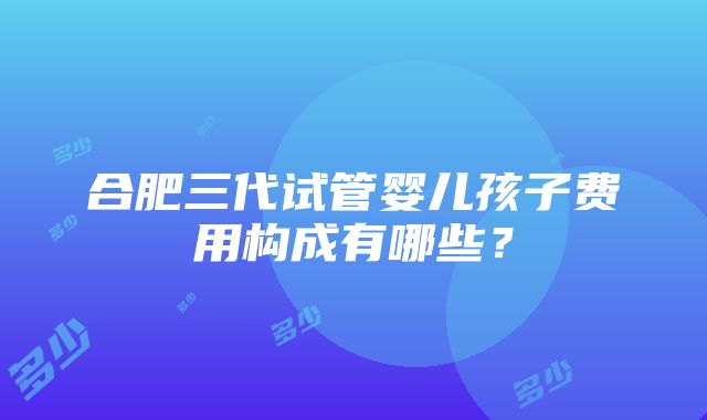 合肥三代试管婴儿孩子费用构成有哪些？