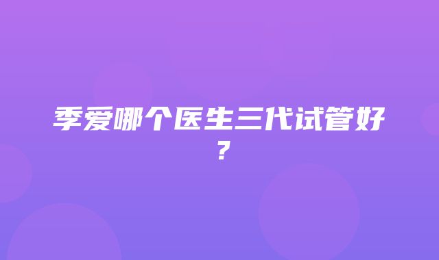 季爱哪个医生三代试管好？