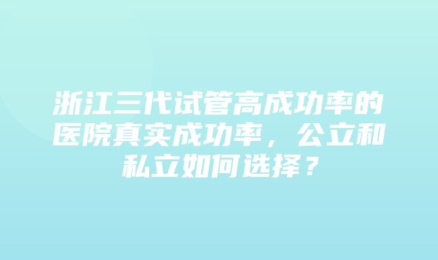 浙江三代试管高成功率的医院真实成功率，公立和私立如何选择？