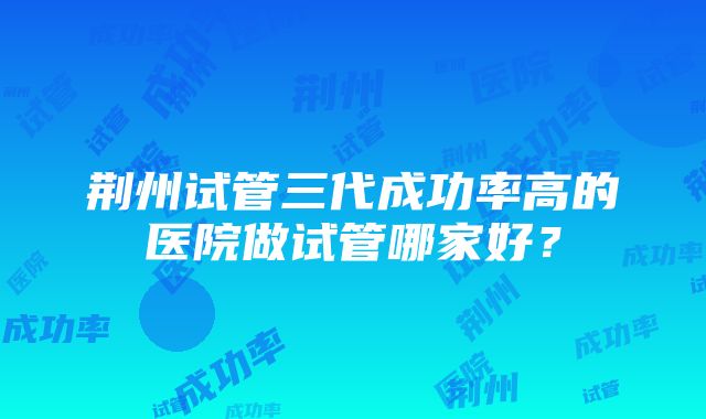 荆州试管三代成功率高的医院做试管哪家好？