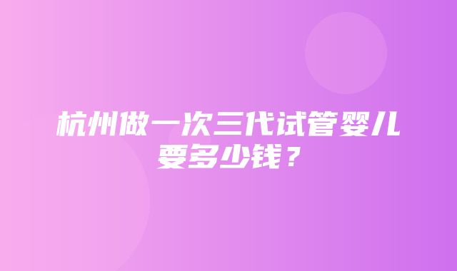 杭州做一次三代试管婴儿要多少钱？