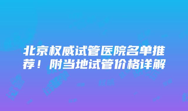 北京权威试管医院名单推荐！附当地试管价格详解