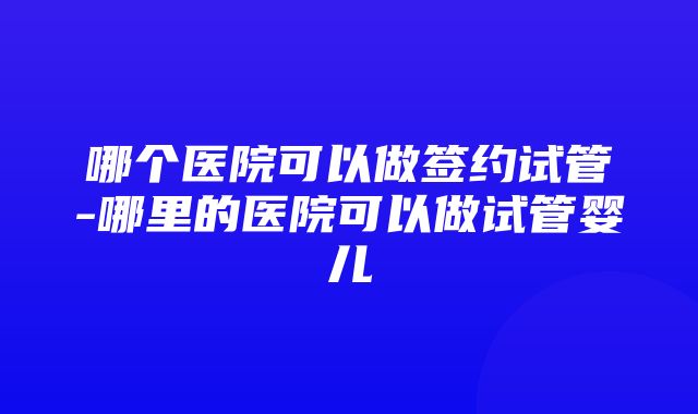 哪个医院可以做签约试管-哪里的医院可以做试管婴儿