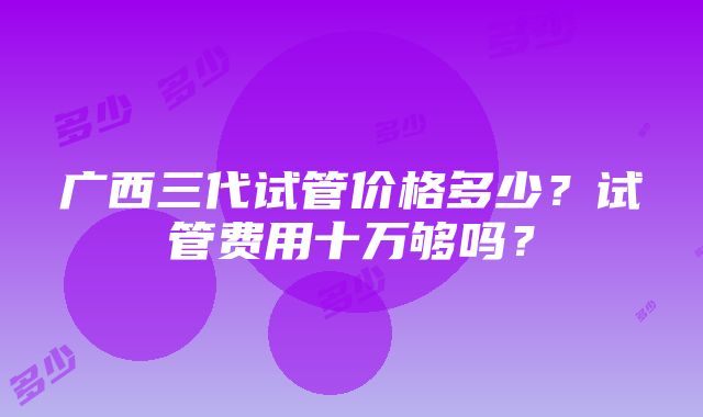 广西三代试管价格多少？试管费用十万够吗？