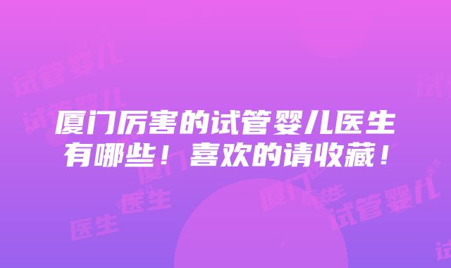 厦门厉害的试管婴儿医生有哪些！喜欢的请收藏！