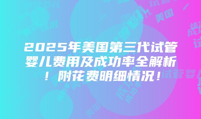 2025年美国第三代试管婴儿费用及成功率全解析！附花费明细情况！