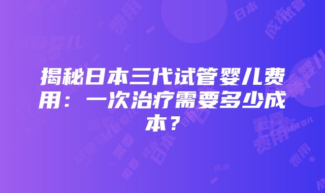 揭秘日本三代试管婴儿费用：一次治疗需要多少成本？