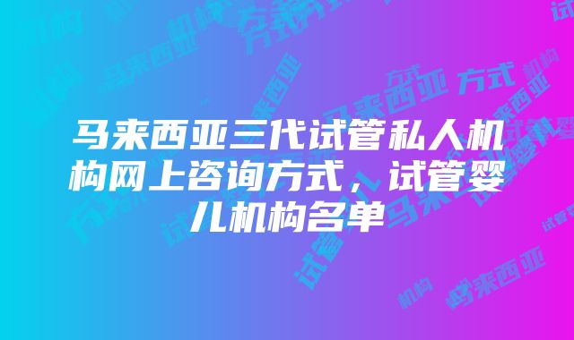 马来西亚三代试管私人机构网上咨询方式，试管婴儿机构名单