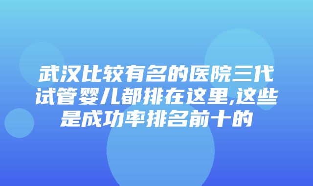 武汉比较有名的医院三代试管婴儿都排在这里,这些是成功率排名前十的