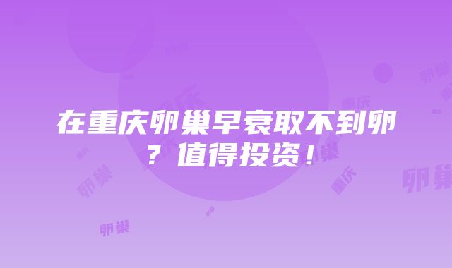 在重庆卵巢早衰取不到卵？值得投资！