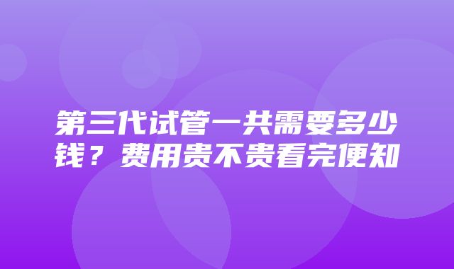 第三代试管一共需要多少钱？费用贵不贵看完便知