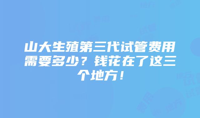 山大生殖第三代试管费用需要多少？钱花在了这三个地方！