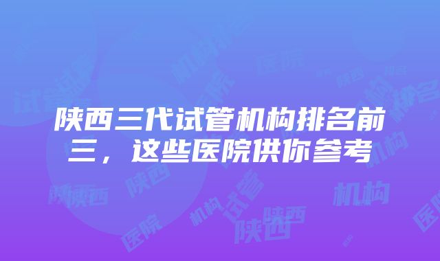 陕西三代试管机构排名前三，这些医院供你参考