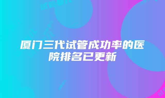 厦门三代试管成功率的医院排名已更新