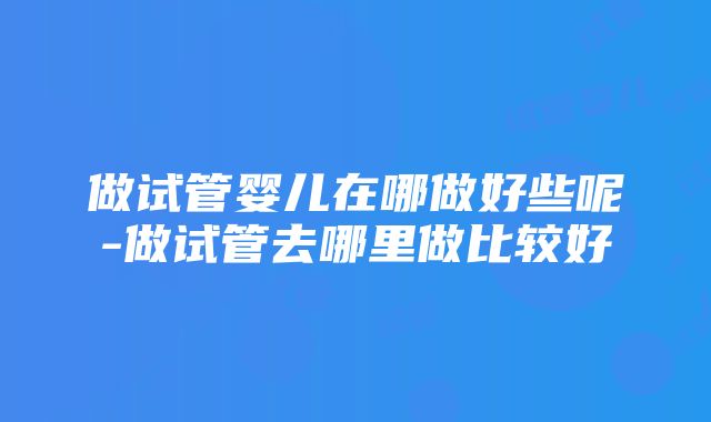 做试管婴儿在哪做好些呢-做试管去哪里做比较好