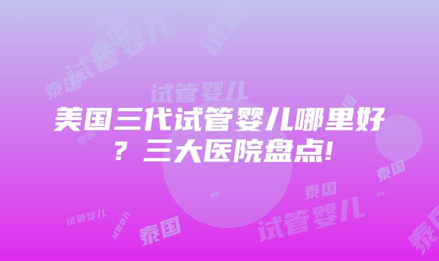 美国三代试管婴儿哪里好？三大医院盘点!